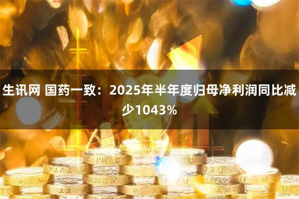生讯网 国药一致:2025年半年度归母净利润同比减少1043%