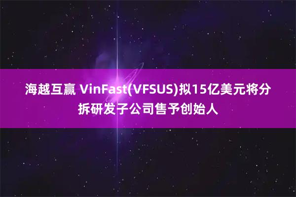 海越互赢 VinFast(VFSUS)拟15亿美元将分拆研发子公司售予创始人