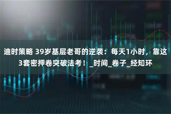 迪时策略 39岁基层老哥的逆袭:每天1小时,靠这3套密押卷突破法考!_时间_卷子_经知环
