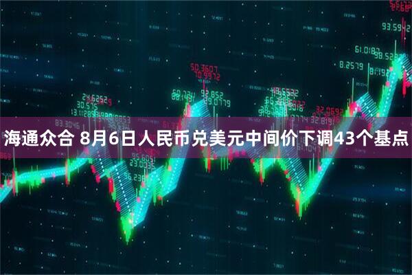 海通众合 8月6日人民币兑美元中间价下调43个基点