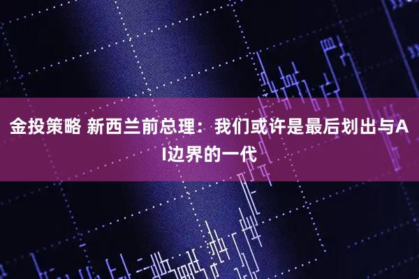 金投策略 新西兰前总理:我们或许是最后划出与AI边界的一代