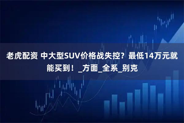 老虎配资 中大型SUV价格战失控?最低14万元就能买到!_方面_全系_别克