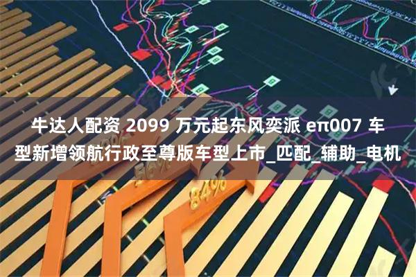 牛达人配资 2099 万元起东风奕派 eπ007 车型新增领航行政至尊版车型上市_匹配_辅助_电机