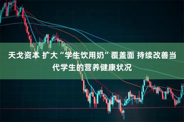 天戈资本 扩大“学生饮用奶”覆盖面 持续改善当代学生的营养健康状况