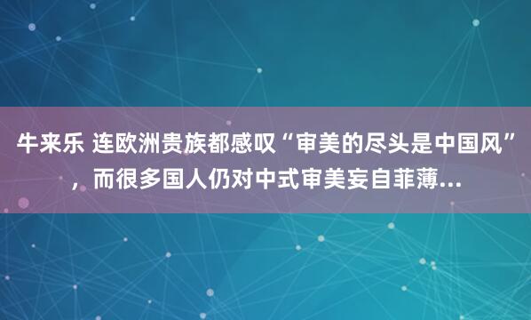 牛来乐 连欧洲贵族都感叹“审美的尽头是中国风”，而很多国人仍对中式审美妄自菲薄...
