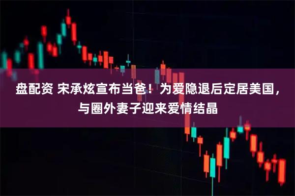盘配资 宋承炫宣布当爸！为爱隐退后定居美国，与圈外妻子迎来爱情结晶