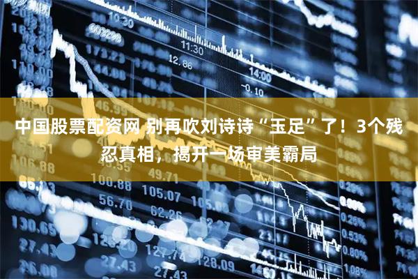 中国股票配资网 别再吹刘诗诗“玉足”了！3个残忍真相，揭开一场审美霸局