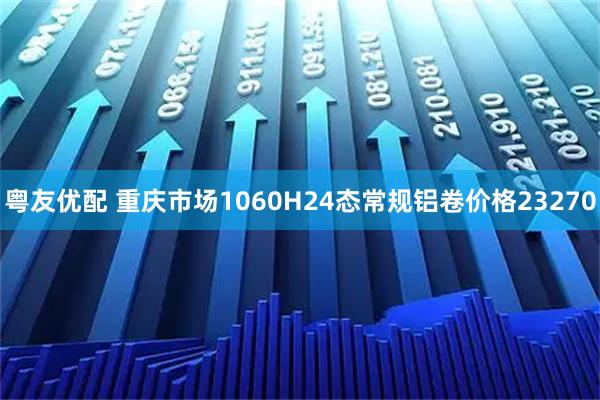 粤友优配 重庆市场1060H24态常规铝卷价格23270