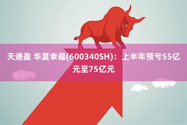 天通盈 华夏幸福(600340SH)：上半年预亏55亿元至75亿元