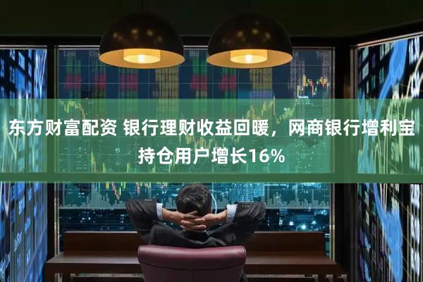 东方财富配资 银行理财收益回暖,网商银行增利宝持仓用户增长16%