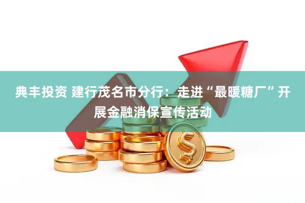典丰投资 建行茂名市分行：走进“最暖糖厂”开展金融消保宣传活动