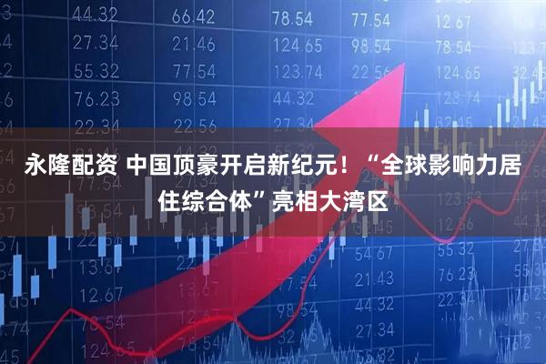 永隆配资 中国顶豪开启新纪元！“全球影响力居住综合体”亮相大湾区