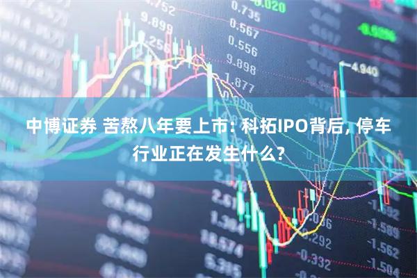 中博证券 苦熬八年要上市: 科拓IPO背后, 停车行业正在发生什么?