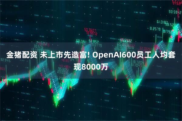 金猪配资 未上市先造富! OpenAI600员工人均套现8000万