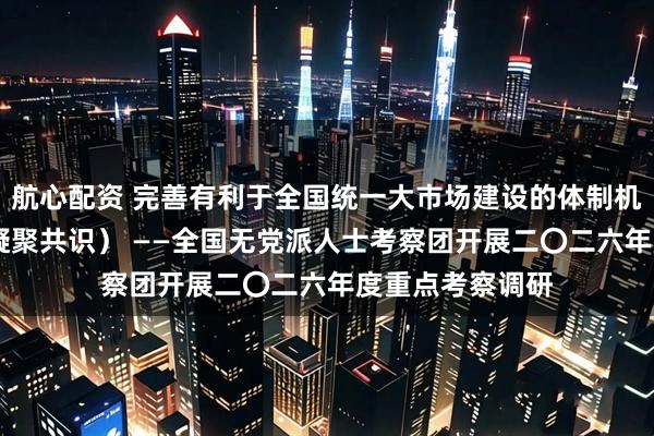 航心配资 完善有利于全国统一大市场建设的体制机制（调查研究 凝聚共识） ——全国无党派人士考察团开展二〇二六年度重点考察调研