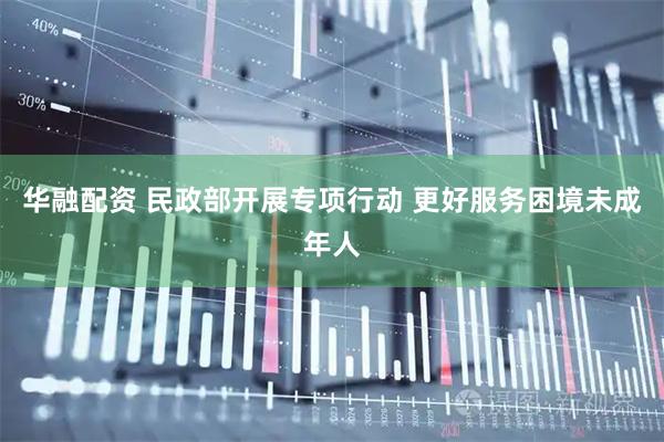 华融配资 民政部开展专项行动 更好服务困境未成年人
