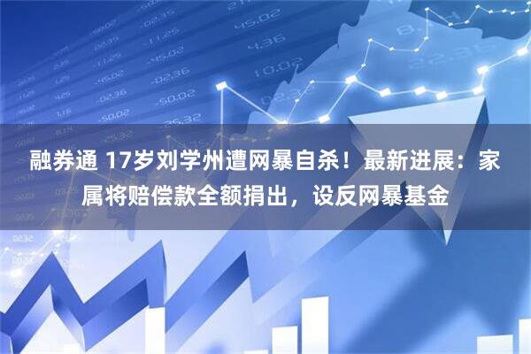 融券通 17岁刘学州遭网暴自杀!最新进展:家属将赔偿款全额捐出,设反网暴基金