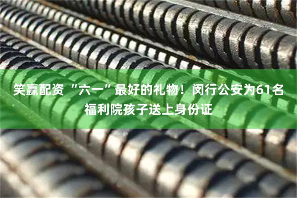笑赢配资 “六一”最好的礼物！闵行公安为61名福利院孩子送上身份证