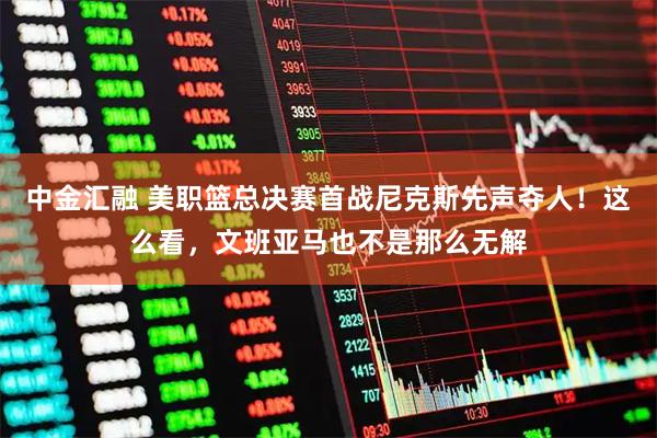 中金汇融 美职篮总决赛首战尼克斯先声夺人！这么看，文班亚马也不是那么无解