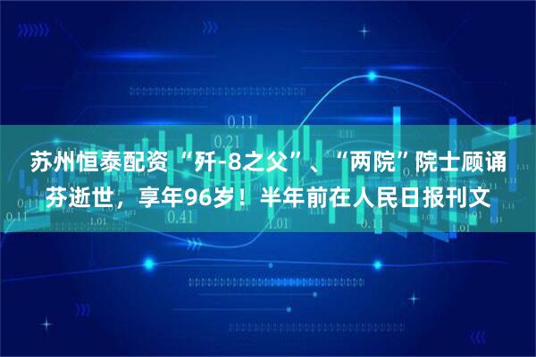 苏州恒泰配资 “歼-8之父”、“两院”院士顾诵芬逝世，享年96岁！半年前在人民日报刊文