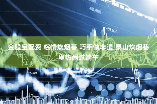 金股宝配资 粽情炊烟巷 巧手做非遗 泰山炊烟巷里热闹过端午