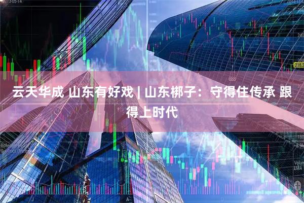 云天华成 山东有好戏 | 山东梆子：守得住传承 跟得上时代