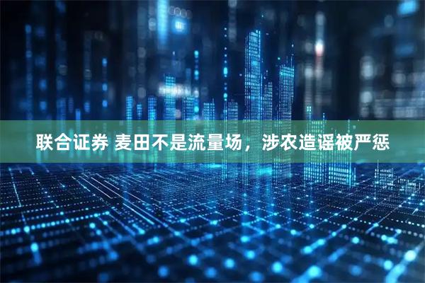 联合证券 麦田不是流量场，涉农造谣被严惩
