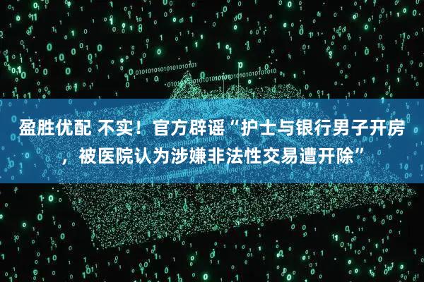 盈胜优配 不实！官方辟谣“护士与银行男子开房，被医院认为涉嫌非法性交易遭开除”
