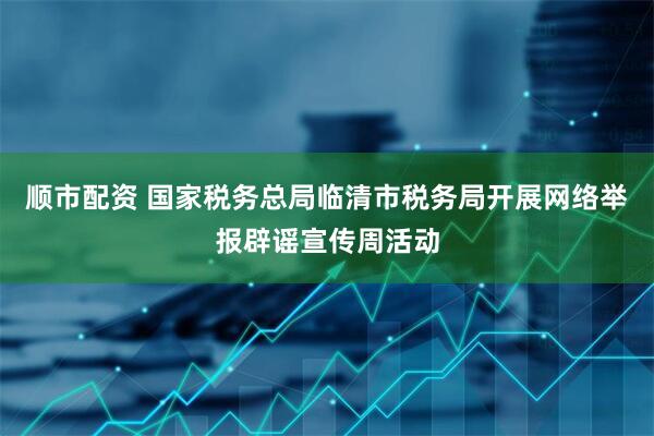 顺市配资 国家税务总局临清市税务局开展网络举报辟谣宣传周活动