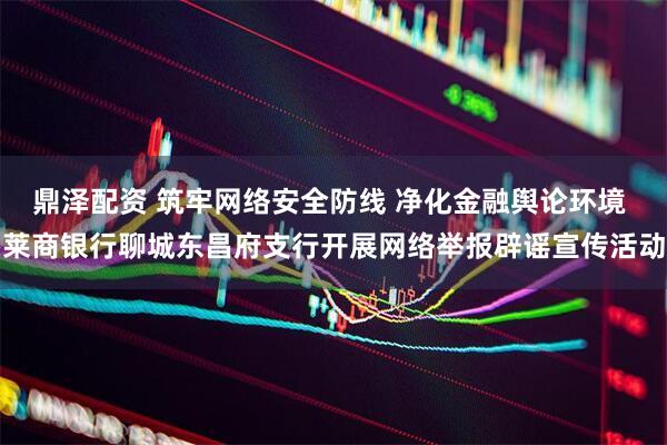 鼎泽配资 筑牢网络安全防线 净化金融舆论环境 莱商银行聊城东昌府支行开展网络举报辟谣宣传活动