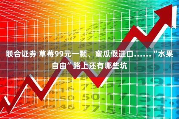 联合证券 草莓99元一颗、蜜瓜假进口……“水果自由”路上还有哪些坑