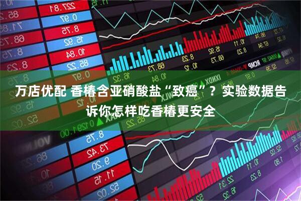 万店优配 香椿含亚硝酸盐“致癌”？实验数据告诉你怎样吃香椿更安全